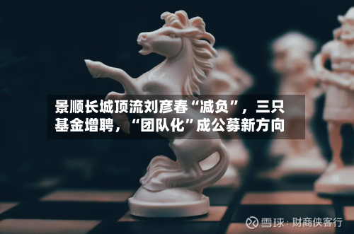 景顺长城顶流刘彦春“减负”，三只基金增聘，“团队化”成公募新方向