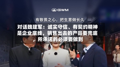 对话魏建军：诚实守信、有契约精神是企业底线，销售出去的产品要兜底，所承诺的必须要做到
