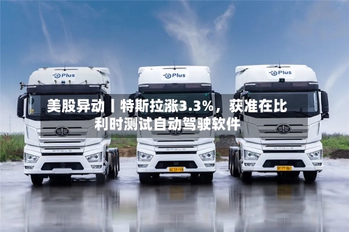 美股异动丨特斯拉涨3.3%,获准在比利时测试自动驾驶软件