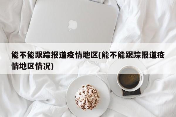 能不能跟踪报道疫情地区(能不能跟踪报道疫情地区情况)