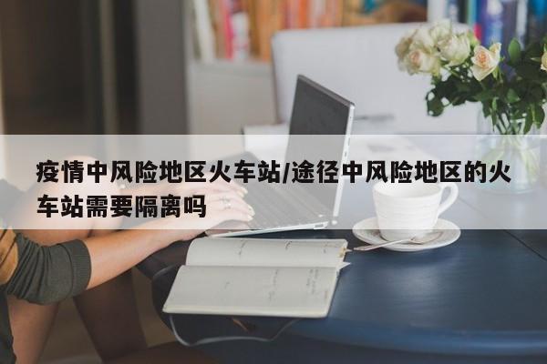 疫情中风险地区火车站/途径中风险地区的火车站需要隔离吗
