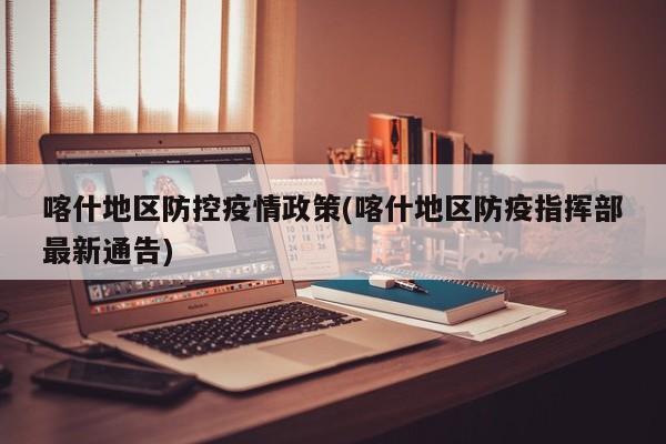 喀什地区防控疫情政策(喀什地区防疫指挥部最新通告)