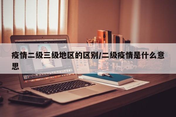 疫情二级三级地区的区别/二级疫情是什么意思
