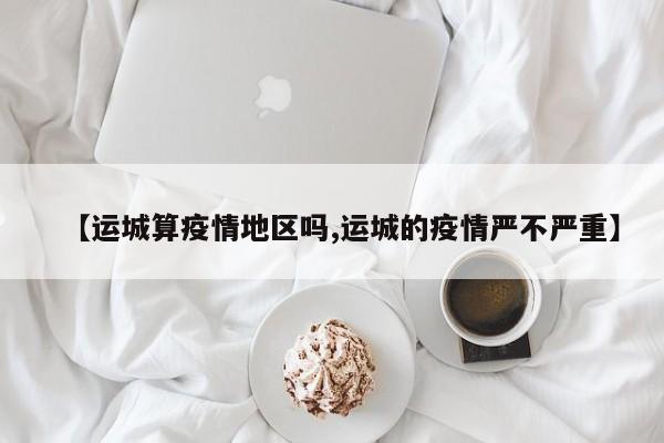 【运城算疫情地区吗,运城的疫情严不严重】